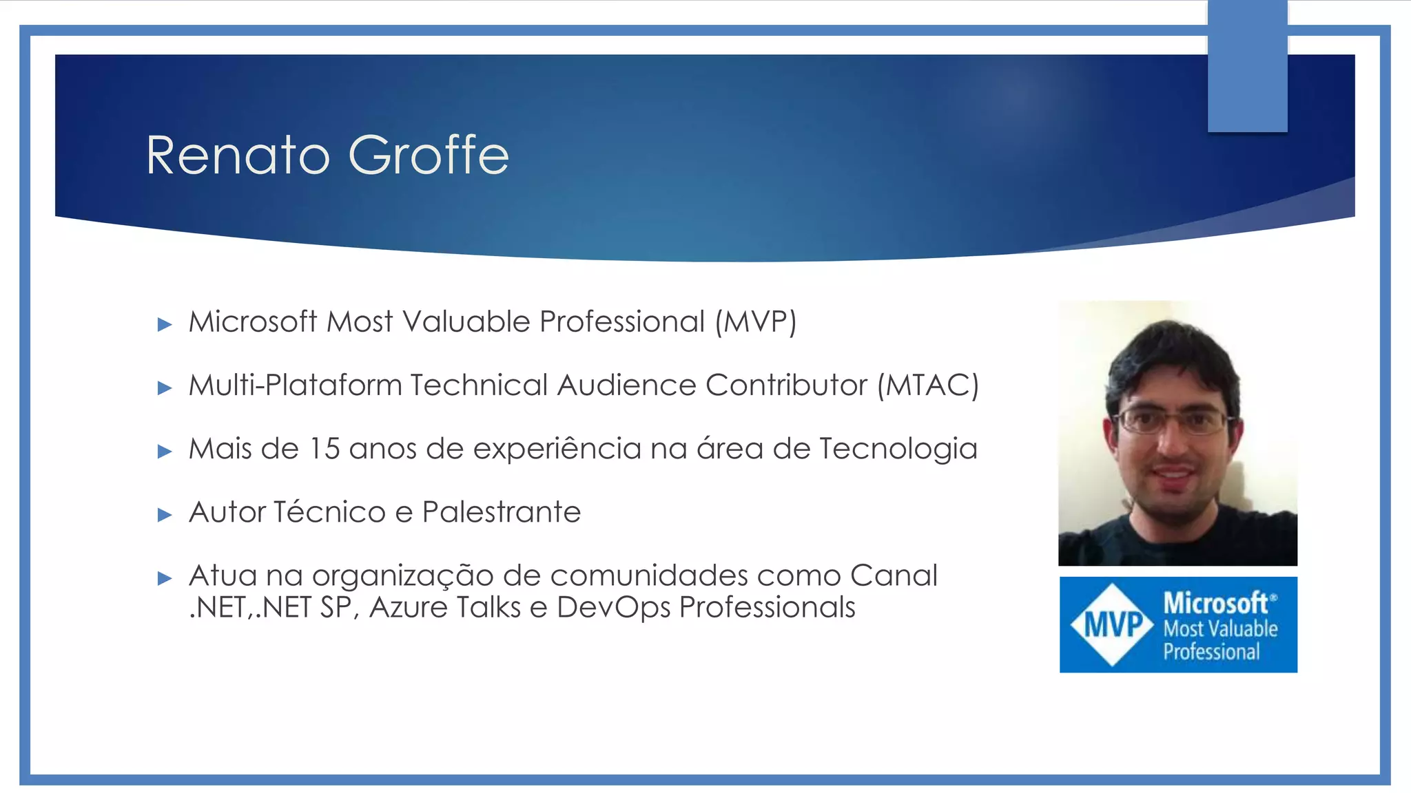 Renato Groffe
► Microsoft Most Valuable Professional (MVP)
► Multi-Plataform Technical Audience Contributor (MTAC)
► Mais de 15 anos de experiência na área de Tecnologia
► Autor Técnico e Palestrante
► Atua na organização de comunidades como Canal
.NET,.NET SP, Azure Talks e DevOps Professionals
 