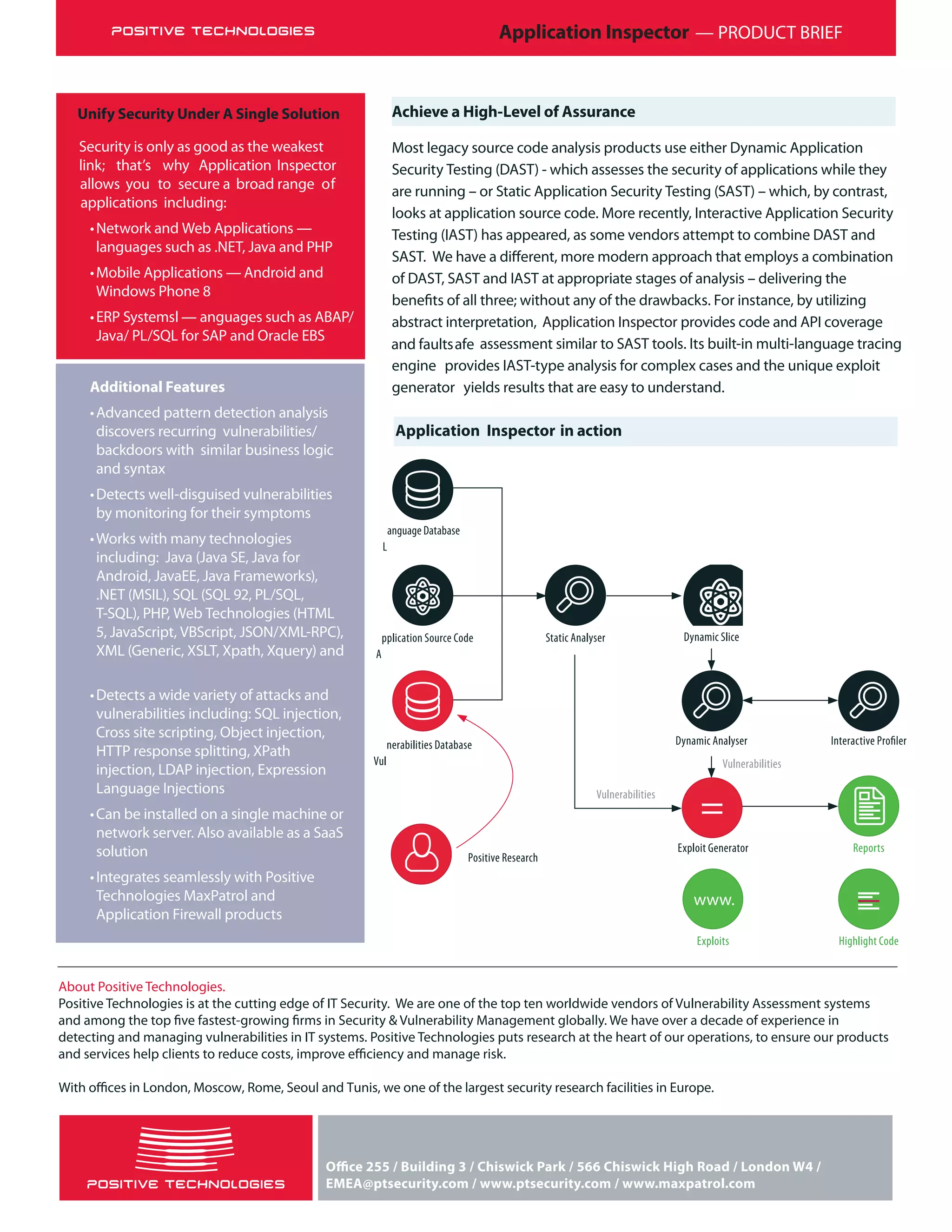 Application Inspector — PRODUCT BRIEF
Achieve a High-Level of Assurance
Most legacy source code analysis products use either Dynamic Application
Security Testing (DAST) - which assesses the security of applications while they
are running – or Static Application Security Testing (SAST) – which, by contrast,
looks at application source code. More recently, Interactive Application Security
Testing (IAST) has appeared, as some vendors attempt to combine DAST and
of DAST, SAST and IAST at appropriate stages of analysis – delivering the
abstract interpretation, Application Inspector provides code and API coverage
and faultsafe assessment similar to SAST tools. Its built-in multi-language tracing
engine provides IAST-type analysis for complex cases and the unique exploit
generator yields results that are easy to understand.
About Positive Technologies.
Positive Technologies is at the cutting edge of IT Security. We are one of the top ten worldwide vendors of Vulnerability Assessment systems
detecting and managing vulnerabilities in IT systems. Positive Technologies puts research at the heart of our operations, to ensure our products
Unify Security Under A Single Solution
Security is only as good as the weakest
link; that’s why Application Inspector
allows you to secure a broad range of
applications including:
•Network and Web Applications —
languages such as .NET, Java and PHP
•Mobile Applications — Android and
Windows Phone 8
•ERP Systems —l anguages such as ABAP/
Java/ PL/SQL for SAP and Oracle EBS
Additional Features
•Advanced pattern detection analysis
discovers recurring vulnerabilities/
backdoors with similar business logic
and syntax
•Detects well-disguised vulnerabilities
by monitoring for their symptoms
•Works with many technologies
including: Java (Java SE, Java for
Android, JavaEE, Java Frameworks),
.NET (MSIL), SQL (SQL 92, PL/SQL,
T-SQL), PHP, Web Technologies (HTML
5, JavaScript, VBScript, JSON/XML-RPC),
XML (Generic, XSLT, Xpath, Xquery) and
•Detects a wide variety of attacks and
vulnerabilities including: SQL injection,
Cross site scripting, Object injection,
HTTP response splitting, XPath
injection, LDAP injection, Expression
Language Injections
•Can be installed on a single machine or
network server. Also available as a SaaS
solution
•Integrates seamlessly with Positive
Technologies MaxPatrol and
Application Firewall products
Application Inspector in action
L
Vul
A
=
anguage Database
nerabilities Database
pplication Source Code Static Analyser Dynamic Slice
Dynamic Analyser
Exploit Generator Reports
Positive Research
Vulnerabilities
Vulnerabilities
Highlight Code
www.
Exploits
EMEA@ptsecurity.com / www.ptsecurity.com / www.maxpatrol.com
 