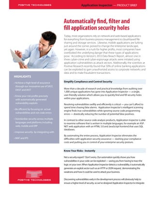 Application Inspector — PRODUCT BRIEF
Simplify Compliance and Control Security
HIGHLIGHTS
• Achieve a high-level of assurance
through our innovative use of SAST,
DAST and IAST
with automatically generated
vulnerability exploits
vulnerabilities and not code errors
• Standardize security across multiple
languages and platforms including
web, mobile and ERP
• Improve security by integrating with
• WAF and IPS
Today, most organizations rely on network and web-based applications
for everything from business process management to cloud-based ﬁle
sharing and storage services. Likewise, mobile applications are lurking
just around the corner, poised to change the enterprise landscape,
yet again. However, in a rush for higher proﬁts, most companies have
overlooked the underlying danger that these types of applications
pose. According to Verizon’s 2013 Data Breach Report, almost one in
three cyber-crime and cyber-espionage attacks were initiated using
application vulnerabilities as attack vectors. Additionally, the scientists at
Positive Research recently found that 50% of online banking applications
can be exploited to gain unauthorized access to corporate networks and
data and to make fraudulent transactions.
More than a decade of research and practical knowledge from auditing over
1,000 unique applications has gone into Application Inspector — a single,
user-friendly solution which allows you to quickly find and fill security holes
within your applications.
Resolving vulnerabilities swiftly and efficiently is critical — you can’t afford to
spend time chasing false alarms. Application Inspector’s intelligent scanning
engine finds true vulnerabilities while ignoring sourse code programming
errors — drastically reducing the number of potential false positives.
In contrast to other source code analysis products, Application Inspector is able
to examine software that is written in multiple languages; for example an ASP.
NET web application with an HTML 5.0 and JavaScript frontend that uses SQL
databases.
By automating the entire process, Application Inspector eliminates the
difficulties with application security assurance — slashing your compliance
costs and putting you in control of your enterprise security posture.
Know Your Risks - Instantly
Notasecurityexpert? Don’tworry.Ourautomationquicklyshowsyouhow
vulnerabilitiesinyourcodecanbeexploited—savingyoufromhavingtotracethe
logiconyourown.WhenApplicationInspectordetectsavulnerability,itautomatically
generatesanexploitvectorsuchasanHTTPorJSONrequest; demonstratingthe
weaknessandhowitcouldbeusedtoattackyourbusiness.
Discoveringvulnerabilitiesearlyinthedevelopmentprocesswillobviouslyhelpto
ensureahigher-levelofsecurity,sowe’vedesignedApplicationInspectortointegrate
 