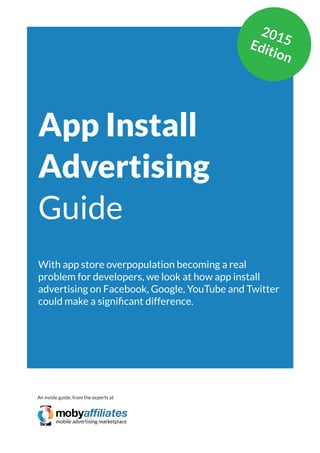 App Marketing Networks 2014
App Install
Advertising
Guide
With app store overpopulation becoming a real
problem for developers, we look at how app install
advertising on Facebook, Google, YouTube and Twitter
could make a significant difference.
An inside guide, from the experts at
2015Edition
 
