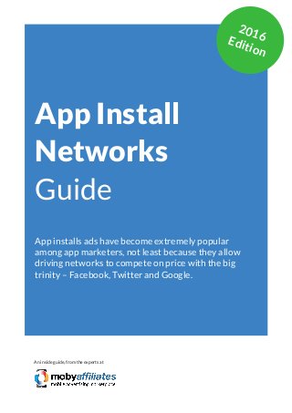 App Marketing Networks 2014
App Install
Networks
Guide
App installs ads have become extremely popular
among app marketers, not least because they allow
driving networks to compete on price with the big
trinity – Facebook, Twitter and Google.
An inside guide, from the experts at
2016Edition
 