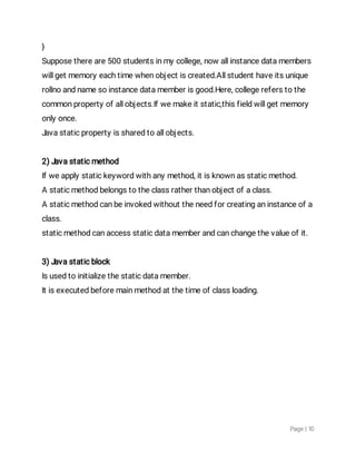 Page|10
}
Supposethereare500studentsinmycollege,nowallinstancedatamembers
willgetmemoryeachtimewhenobjectiscreated.Allstudenthaveitsunique
rollnoandnamesoinstancedatamemberisgood.Here,collegereferstothe
commonpropertyofallobjects.Ifwemakeitstatic,thisfieldwillgetmemory
onlyonce.
Javastaticpropertyissharedtoallobjects.
2)Javastaticmethod
Ifweapplystatickeywordwithanymethod,itisknownasstaticmethod.
Astaticmethodbelongstotheclassratherthanobjectofaclass.
Astaticmethodcanbeinvokedwithouttheneedforcreatinganinstanceofa
class.
staticmethodcanaccessstaticdatamemberandcanchangethevalueofit.
3)Javastaticblock
Isusedtoinitializethestaticdatamember.
Itisexecutedbeforemainmethodatthetimeofclassloading.
 