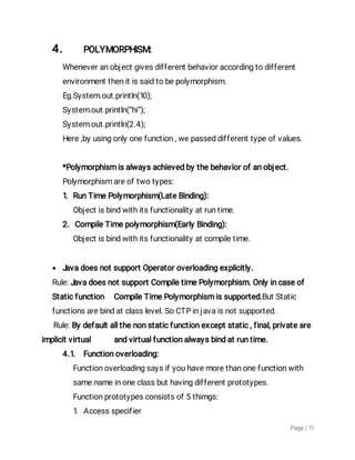 Page|11
4. POLYMORPHISM:
Wheneveranobjectgivesdifferentbehavioraccordingtodifferent
environmentthenitissaidtobepolymorphism.
Eg.System.out.println(10);
System.out.println(“hi”);
System.out.println(2.4);
Here,byusingonlyonefunction,wepasseddifferenttypeofvalues.
*Polymorphismisalwaysachievedbythebehaviorofanobject.
Polymorphismareoftwotypes:
1.RunTimePolymorphism(LateBinding):
Objectisbindwithitsfunctionalityatruntime.
2.CompileTimepolymorphism(EarlyBinding):
Objectisbindwithitsfunctionalityatcompiletime.
 JavadoesnotsupportOperatoroverloadingexplicitly.
Rule:JavadoesnotsupportCompiletimePolymorphism.Onlyincaseof
Staticfunction CompileTimePolymorphismissupported.ButStatic
functionsarebindatclasslevel.SoCTPinjavaisnotsupported.
Rule:Bydefaultallthenonstaticfunctionexceptstatic,final,privateare
implicitvirtual andvirtualfunctionalwaysbindatruntime.
4.1. Functionoverloading:
Functionoverloadingsaysifyouhavemorethanonefunctionwith
samenameinoneclassbuthavingdifferentprototypes.
Functionprototypesconsistsof5thimgs:
1.Accessspecifier
 