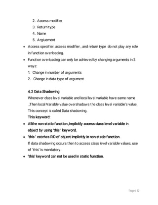 Page|12
2.Accessmodifier
3.Returntype
4.Name
5.Argiuement
 Accessspecifier,accessmodifier,andreturntypedonotplayanyrole
infunctionoverloading.
 Functionoverloadingcanonlybeachievedbychangingargumentsin2
ways:
1.Changeinnumberofarguments
2.Changeindatatypeofargument
4.2DataShadowing
Wheneverclasslevelvariableandlocallevelvariablehavesamename
,ThenlocalVariablevalueovershadowstheclasslevelvariable’svalue.
ThisconceptiscalledDatashadowing.
Thiskeyword:
 Allthenonstaticfunction,implicitlyaccessclasslevelvariablein
objectbyusing‘this’keyword.
 ‘this’catchesRIDofobjectimplicitlyinnonstaticfunction.
Ifdatashadowingoccursthentoaccessclasslevelvariablevalues,use
of‘this’ismandatory.
 ‘this’keywordcannotbeusedinstaticfunction.
 