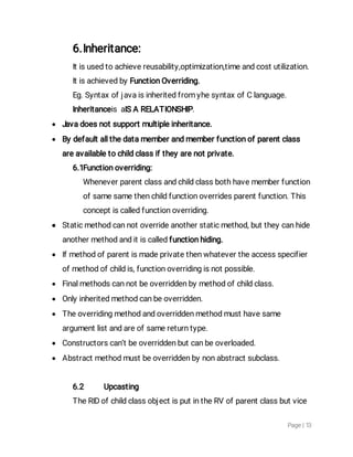 Page|13
6.Inheritance:
Itisusedtoachievereusability,optimization,timeandcostutilization.
ItisachievedbyFunctionOverriding.
Eg.SyntaxofjavaisinheritedfromyhesyntaxofClanguage.
InheritanceisaISARELATIONSHIP.
 Javadoesnotsupportmultipleinheritance.
 Bydefaultallthedatamemberandmemberfunctionofparentclass
areavailabletochildclassiftheyarenotprivate.
6.1Functionoverriding:
Wheneverparentclassandchildclassbothhavememberfunction
ofsamesamethenchildfunctionoverridesparentfunction.This
conceptiscalledfunctionoverriding.
 Staticmethodcannotoverrideanotherstaticmethod,buttheycanhide
anothermethodanditiscalledfunctionhiding.
 Ifmethodofparentismadeprivatethenwhatevertheaccessspecifier
ofmethodofchildis,functionoverridingisnotpossible.
 Finalmethodscannotbeoverriddenbymethodofchildclass.
 Onlyinheritedmethodcanbeoverridden.
 Theoverridingmethodandoverriddenmethodmusthavesame
argumentlistandareofsamereturntype.
 Constructorscan’tbeoverriddenbutcanbeoverloaded.
 Abstractmethodmustbeoverriddenbynonabstractsubclass.
6.2 Upcasting
TheRIDofchildclassobjectisputintheRVofparentclassbutvice
 