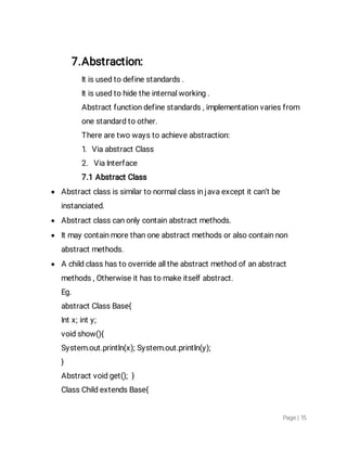 Page|15
7.Abstraction:
Itisusedtodefinestandards.
Itisusedtohidetheinternalworking.
Abstractfunctiondefinestandards,implementationvariesfrom
onestandardtoother.
Therearetwowaystoachieveabstraction:
1.ViaabstractClass
2.ViaInterface
7.1AbstractClass
 Abstractclassissimilartonormalclassinjavaexceptitcan’tbe
instanciated.
 Abstractclasscanonlycontainabstractmethods.
 Itmaycontainmorethanoneabstractmethodsoralsocontainnon
abstractmethods.
 Achildclasshastooverridealltheabstractmethodofanabstract
methods,Otherwiseithastomakeitselfabstract.
Eg.
abstractClassBase{
Intx;inty;
voidshow(){
System.out.println(x);System.out.println(y);
}
Abstractvoidget();}
ClassChildextendsBase{
 