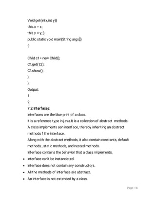 Page|16
Voidget(intx,inty){
this.x=x;
this.y=y;}
publicstaticvoidmain(Stringargs[])
{
Childc1=newChild();
C1.get(1,2);
C1.show();
}
}
Output:
1
2
7.2Interfaces:
Interfacesaretheblueprintofaclass.
Itisareferencetypeinjava.Itisacollectionofabstractmethods.
Aclassimplementsaaninterface,therebyinheritinganabstract
methodsftheinterface.
Alongwiththeabstractmethods,italsocontainconstants,default
methods,staticmethods,andnestedmethods.
Interfacecontainsthebehaviorthataclassimplements.
 Interfacecan’tbeinstanciated.
 Interfacedoesnotcontainanyconstructors.
 Allthemethodsofinterfaceareabstract.
 Aninterfaceisnotextendedbyaclass.
 