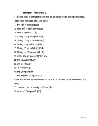Page|18
Stringg=“Helloworld”;
 Stringclassisimmutablesoonceobjectiscreateditcan’tbechanged.
ImportantmethodsofStringclass:
1.byteb[]=g.getBytes();
2.charch[]=g.toCharArray();
3.charc=g.charAt(2);
4.Strings1=g.toUpperCase();
5.Strings2=g.toLowerCase();
6.Strings1=g.subString(10);
7.Strings2=g.subString(0,4);
8.Strings=String.valueOf(10);
9.intI=Integer.parseInt(“10”);etc.
StringConcatenation:
Strings=“good”;
S=s+“morning”;
StringComparision:
1.Booleanb=s1.equals(s2);
Italwayscomparesthecontentofreferencevariable,ifsamethenreturns
true;
2.booleanb=s1.equalsIgnoreCase(s2);
3.intx=s1.CompareTo(s2);
 