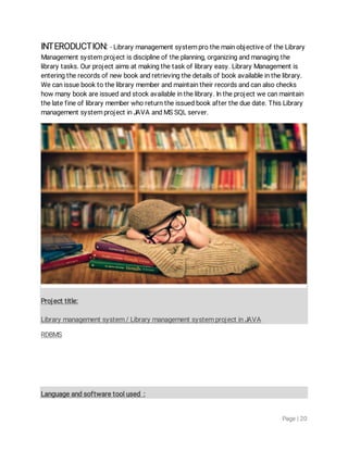 Page|20
INTERODUCTION:-LibrarymanagementsystemprothemainobjectiveoftheLibrary
Managementsystemprojectisdisciplineoftheplanning,organizingandmanagingthe
librarytasks.Ourprojectaimsatmakingthetaskoflibraryeasy.LibraryManagementis
enteringtherecordsofnewbookandretrievingthedetailsofbookavailableinthelibrary.
Wecanissuebooktothelibrarymemberandmaintaintheirrecordsandcanalsochecks
howmanybookareissuedandstockavailableinthelibrary.Intheprojectwecanmaintain
thelatefineoflibrarymemberwhoreturntheissuedbookaftertheduedate.ThisLibrary
managementsystemprojectinJAVAandMSSQLserver.
Projecttitle:
Librarymanagementsystem/LibrarymanagementsystemprojectinJAVA
RDBMS
Languageandsoftwaretoolused:
 