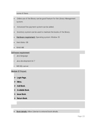 Page|22
someofthere.
 OnlineuseofthelibrarycanbegoodfeaturefortheLibraryManagement
system.
 Advancedfinepaymentsystemcanbeadded.
 Inventorysystemcanbeusedtomaintainthebooksofthelibrary.
 Hardwarerequirement:Operatingsystem:Window10
 Harddisks:GB
 RAM:MB
Softwarerequirement:
 Javalanguage
 Javadevelopmentkit7
 MSSQLserver
ModuleOfProject:
 LoginPage.
 Menu.
 AddBook.
 AvailableBook.
 IssueBook.
 ReturnBook.
 Bookdetails:AllowLiberiantoenteredbookdetails.
 