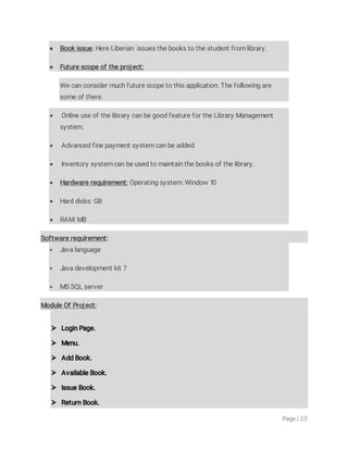 Page|23
 Bookissue:HereLiberianissuesthebookstothestudentfromlibrary.
 Futurescopeoftheproject:
Wecanconsidermuchfuturescopetothisapplication.Thefollowingare
someofthere.
 OnlineuseofthelibrarycanbegoodfeaturefortheLibraryManagement
system.
 Advancedfinepaymentsystemcanbeadded.
 Inventorysystemcanbeusedtomaintainthebooksofthelibrary.
 Hardwarerequirement:Operatingsystem:Window10
 Harddisks:GB
 RAM:MB
Softwarerequirement:
 Javalanguage
 Javadevelopmentkit7
 MSSQLserver
ModuleOfProject:
 LoginPage.
 Menu.
 AddBook.
 AvailableBook.
 IssueBook.
 ReturnBook.
 