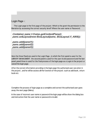 Page|24
LoginPage-:
TheLoginpageisthefirstpageoftheproject.Whichisthegrantthepermissiontothe
liberationbyaccessingthecorrectsecuritylevel?WheretheusernameorPassword.
HerethethreePanelareusedintheLoginPage,inwhichthefirstpanelisusesforthe
LIBRARYMANAGMENT.thesecondpanelisusedfortheuseridandpasswordandthelast
panel,panelthreeisusedforthefinalprocessoftheloginpageasaLoginintheprojector
canceltheloginpage.
Afterthecorrectinformationprovidingintheloginpagetheauthorisedusercanenterin
theproject...andhewillbeaccessallthefunctionoftheproject.suchasaddbook,return
booketc
Completetheprocessofloginpageasacompleteandcorrecttheauthorisedusergoes
awaythenextpage(Menu).
Inthecaseofincorrectusernameorpasswordtheloginpagewillbeshowthedialogbox
andinstructionthattheusernameorpasswordisinvalid.
 