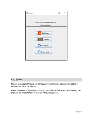 Page|26
AddBook-:
Theaddbookpageoftheprojectisthepageinwhichthenewbooksaretheaddingin
libraryrecordthrowthelibrarian.
Wherethegeneralinformationshouldmusttoaddedinthefield.Afterthesubmittingthe
alldetailsthedetailofthebookissavedintheavailablebook.
 