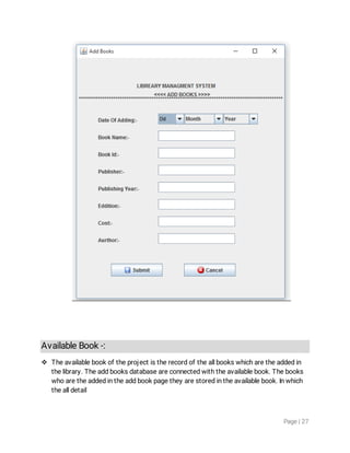 Page|27
AvailableBook-:
 Theavailablebookoftheprojectistherecordoftheallbookswhicharetheaddedin
thelibrary.Theaddbooksdatabaseareconnectedwiththeavailablebook.Thebooks
whoaretheaddedintheaddbookpagetheyarestoredintheavailablebook.Inwhich
thealldetail
 