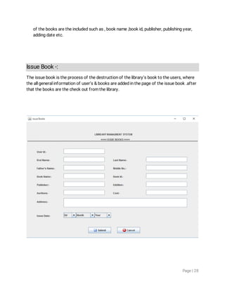 Page|28
ofthebooksaretheincludedsuchas,bookname,bookid,publisher,publishingyear,
addingdateetc.
IssueBook-:
Theissuebookistheprocessofthedestructionofthelibrary’sbooktotheusers,where
theallgeneralinformationofuser’s&booksareaddedinthepageoftheissuebook.after
thatthebooksarethecheckoutfromthelibrary.
 