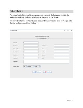 Page|29
ReturnBook-:
Thereturnbookofthejavalibrarymanagementsystemisthelastpage,inwhichthe
booksarecheckininthelibrarywhicharethecheckoutbythelibrary.
Thebasicdetailofthebooksandusersaresubmittingsameastheissuebookpage.after
thatthebooksarecheckininthelibrary.
 