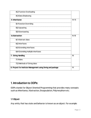 Page|3
4.2FunctionOverloading
4.3DataShadowing
5:Inheritance 14-15
5.1FunctionOverriding
5.2Upcasting
5.3Downcasting
6:Abstraction 16-18
6.1Abstractclass
6.2Interfaces
6.3Extendinginterfaces
6.4Extendingmultipleinterfaces
7:StringHandling 18
7.1Rules
7.2MethodsofStringclass
8.ProjectforInstituteManagementusingSwingandpackage 19
1.IntroductiontoOOPs:
OOPsstandsforObjectOrientedProgrammingthatprovidesmanyconcepts
suchasInheritance,Abstraction,Encapsulation,Polymorphismetc.
1.1Object
Anyentitythathasstateandbehaviorisknownasanobject.Forexample:
 