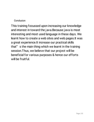 Page|30
Conclusion
Thistrainingfocusseduponincreasingourknowledge
andinterestintowardthejava.Becausejavaismost
interestingandmostusedlanguageinthesedays.We
learnthowtocreateawebsitesandwebpages.Itwas
agreatexperience.Itincreaseourpracticalskills
that‟sthemainthingwhichwelearntinthetraining
session.Thus,webelievethatourprojectwillbe
beneficialforvariouspurposes&henceourefforts
willbefruitful.
 
