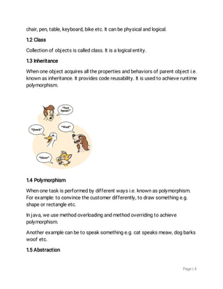Page|4
chair,pen,table,keyboard,bikeetc.Itcanbephysicalandlogical.
1.2Class
Collectionofobjectsiscalledclass.Itisalogicalentity.
1.3Inheritance
Whenoneobjectacquiresallthepropertiesandbehaviorsofparentobjecti.e.
knownasinheritance.Itprovidescodereusability.Itisusedtoachieveruntime
polymorphism.
1.4Polymorphism
Whenonetaskisperformedbydifferentwaysi.e.knownaspolymorphism.
Forexample:toconvincethecustomerdifferently,todrawsomethinge.g.
shapeorrectangleetc.
Injava,weusemethodoverloadingandmethodoverridingtoachieve
polymorphism.
Anotherexamplecanbetospeaksomethinge.g.catspeaksmeaw,dogbarks
woofetc.
1.5Abstraction
 