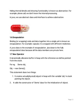 Page|5
Hidinginternaldetailsandshowingfunctionalityisknownasabstraction.For
example:phonecall,wedon'tknowtheinternalprocessing.
Injava,weuseabstractclassandinterfacetoachieveabstraction.
1.6Encapsulation
Binding(orwrapping)codeanddatatogetherintoasingleunitisknownas
encapsulation.Forexample:capsule,itiswrappedwithdifferentmedicines.
Ajavaclassistheexampleofencapsulation.Javabeanisthefully
encapsulatedclassbecauseallthedatamembersareprivatehere.
1.7NewOperator
Itdynamicallyallocatesbufferinheapwiththereferencewedefinepointed
fromthestack.
Foreg. Demoobj;
Obj=newDemo();
Thisstatementdoestwothings:
1.Itcreatesactual(physical)objectinheapwiththevariable‘obj’instack
pointingtheobject.
2.Itcallstheconstructorof‘Demo’classfortheintializationofobject.
 