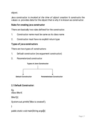 Page|7
object.
Javaconstructoris invokedatthetimeofobjectcreation.Itconstructsthe
valuesi.e.providesdatafortheobjectthatiswhyitisknownasconstructor.
Rulesforcreatingjavaconstructor
Therearebasicallytworulesdefinedfortheconstructor.
1. Constructornamemustbesameasitsclassname
2. Constructormusthavenoexplicitreturntype
Typesofjavaconstructors
Therearetwotypesofconstructors:
1. Defaultconstructor(no-arguementconstructor)
2. Parameterizedconstructor
2.1DefaultConstructor:
Eg.
classBike1{
Bike1(){
System.out.println("Bikeiscreated");
}
publicstaticvoidmain(Stringargs[]){
 