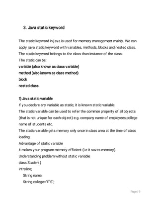 Page|9
3.Javastatickeyword
Thestatickeywordinjavaisusedformemorymanagementmainly.Wecan
applyjavastatickeywordwithvariables,methods,blocksandnestedclass.
Thestatickeywordbelongstotheclassthaninstanceoftheclass.
Thestaticcanbe:
variable(alsoknownasclassvariable)
method(alsoknownasclassmethod)
block
nestedclass
1)Javastaticvariable
Ifyoudeclareanyvariableasstatic,itisknownstaticvariable.
Thestaticvariablecanbeusedtoreferthecommonpropertyofallobjects
(thatisnotuniqueforeachobject)e.g.companynameofemployees,college
nameofstudentsetc.
Thestaticvariablegetsmemoryonlyonceinclassareaatthetimeofclass
loading.
Advantageofstaticvariable
Itmakesyourprogrammemoryefficient(i.eitsavesmemory).
Understandingproblemwithoutstaticvariable
classStudent{
introllno;
Stringname;
Stringcollege="ITS";
 