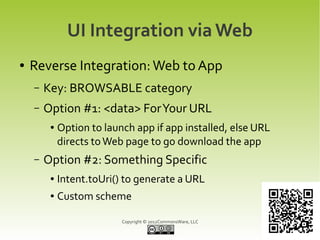 UI Integration via Web
●   Reverse Integration: Web to App
    –   Key: BROWSABLE category
    –   Option #1: <data> For Your URL
         ●   Option to launch app if app installed, else URL
             directs to Web page to go download the app
    –   Option #2: Something Specific
         ●   Intent.toUri() to generate a URL
         ●   Custom scheme

                           Copyright © 2012CommonsWare, LLC
 