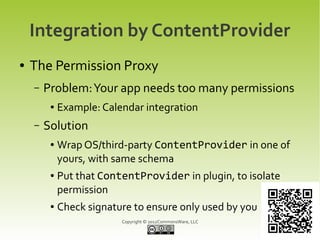 Integration by ContentProvider
●   The Permission Proxy
    –   Problem: Your app needs too many permissions
         ●   Example: Calendar integration
    –   Solution
         ●   Wrap OS/third-party ContentProvider in one of
             yours, with same schema
         ●   Put that ContentProvider in plugin, to isolate
             permission
         ●   Check signature to ensure only used by you
                          Copyright © 2012CommonsWare, LLC
 