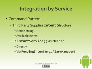 Integration by Service
●   Command Pattern
    –   Third Party Supplies Intent Structure
         ●   Action string
         ●   Available extras
    –   Call startService() as Needed
         ●   Directly
         ●   Via PendingIntent (e.g., AlarmManager)


                             Copyright © 2012CommonsWare, LLC
 
