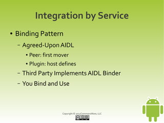 Integration by Service
●   Binding Pattern
    –   Agreed-Upon AIDL
         ●   Peer: first mover
         ●   Plugin: host defines
    –   Third Party Implements AIDL Binder
    –   You Bind and Use



                           Copyright © 2012CommonsWare, LLC
 