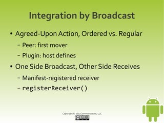 Integration by Broadcast
●   Agreed-Upon Action, Ordered vs. Regular
    –   Peer: first mover
    –   Plugin: host defines
●   One Side Broadcast, Other Side Receives
    –   Manifest-registered receiver
    –   registerReceiver()


                       Copyright © 2012CommonsWare, LLC
 