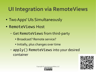 UI Integration via RemoteViews
●   Two Apps' UIs Simultaneously
●   RemoteViews Host
    –   Get RemoteViews from third-party
         ●   Broadcast? Remote service?
         ●   Initially, plus changes over time
    –   apply() RemoteViews into your desired
        container

                           Copyright © 2012CommonsWare, LLC
 