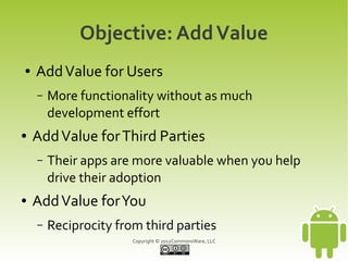 Objective: Add Value
●   Add Value for Users
    –   More functionality without as much
        development effort
●   Add Value for Third Parties
    –   Their apps are more valuable when you help
        drive their adoption
●   Add Value for You
    –   Reciprocity from third parties
                       Copyright © 2012CommonsWare, LLC
 