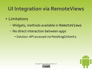 UI Integration via RemoteViews
●   Limitations
    –   Widgets, methods available in RemoteViews
    –   No direct interaction between apps
         ●   Solution: API accessed via PendingIntents




                         Copyright © 2012CommonsWare, LLC
 