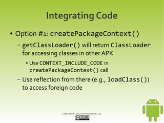 Integrating Code
●   Option #1: createPackageContext()
    –   getClassLoader() will return ClassLoader
        for accessing classes in other APK
         ●   Use CONTEXT_INCLUDE_CODE in
             createPackageContext() call
    –   Use reflection from there (e.g., loadClass())
        to access foreign code


                        Copyright © 2012CommonsWare, LLC
 