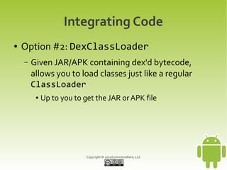 Integrating Code
●   Option #2: DexClassLoader
    –   Given JAR/APK containing dex'd bytecode,
        allows you to load classes just like a regular
        ClassLoader
         ●   Up to you to get the JAR or APK file




                           Copyright © 2012CommonsWare, LLC
 