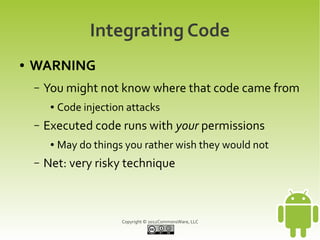 Integrating Code
●   WARNING
    –   You might not know where that code came from
         ●   Code injection attacks
    –   Executed code runs with your permissions
         ●   May do things you rather wish they would not
    –   Net: very risky technique



                          Copyright © 2012CommonsWare, LLC
 