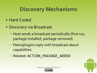 Discovery Mechanisms
●   Hard-Coded
●   Discovery via Broadcast
    –   Host sends a broadcast periodically (first run,
        package installed, package removed)
    –   Peers/plugins reply with broadcast about
        capabilities
    –   Related: ACTION_PACKAGE_ADDED

                       Copyright © 2012CommonsWare, LLC
 