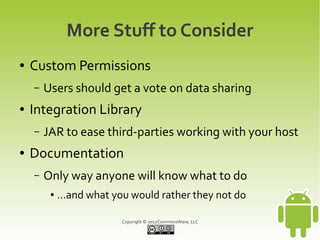 More Stuff to Consider
●   Custom Permissions
    –   Users should get a vote on data sharing
●   Integration Library
    –   JAR to ease third-parties working with your host
●   Documentation
    –   Only way anyone will know what to do
         ●   ...and what you would rather they not do

                          Copyright © 2012CommonsWare, LLC
 