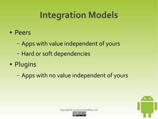 Integration Models
●   Peers
    –   Apps with value independent of yours
    –   Hard or soft dependencies
●   Plugins
    –   Apps with no value independent of yours




                      Copyright © 2012CommonsWare, LLC
 