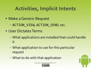 Activities, Implicit Intents
●   Make a Generic Request
    –   ACTION_VIEW, ACTION_SEND, etc.
●   User Dictates Terms
    –   What applications are installed that could handle
        it
    –   What application to use for this particular
        request
    –   What to do with that application
                       Copyright © 2012CommonsWare, LLC
 