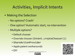 Activities, Implicit Intents
●   Making the Selection
    –   No options? Crash!
    –   One option? Automatic start, no intervention
    –   Multiple options?
         ●   Default chooser
         ● Override chooser (Intent.createChooser())
         ● ShareActionProvider


         ●   Apple patent workarounds
         ●   DIY          Copyright © 2012CommonsWare, LLC
 