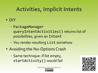 Activities, Implicit Intents
●   DIY
    –   PackageManager
        queryIntentActivities() returns list of
        possibilities, given an Intent
    –   You render resulting List somehow
●   Avoiding the No-Options Crash
    –   Same technique: if list empty,
        startActivity() would fail
                      Copyright © 2012CommonsWare, LLC
 