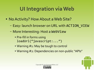 UI Integration via Web
●   No Activity? How About a Web Site?
    –   Easy: launch browser on URL with ACTION_VIEW
    –   More Interesting: Host a WebView
         ●   Pre-fill in forms using
             loadUrl(“javascript:...”)
         ●   Warning #1: May be tough to control
         ●   Warning #2: Dependencies on non-public “APIs”


                          Copyright © 2012CommonsWare, LLC
 