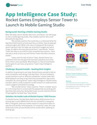 2016 © Sensor Tower Inc. - All Rights Reserved. sensortower.com
Case Study
App Intelligence Case Study:
Rocket Games Employs Sensor Tower to
Launch its Mobile Gaming Studio
Background: Starting a Mobile Gaming Studio
When Bill Gelpi, Darren Allarde, Niko Vuori, and Steven Jian left Zynga
to start a mobile gaming studio, they needed a partner who could
demystify the App Store.
“We wanted a partner that could help us understand what the
App Store Optimization process was like as a whole. How do apps get
surfaced organically? What is the value of a keyword? We knew we
weren’t going to have the large user acquisition budgets we had at
Zynga, so organic discovery was paramount,” says Allarde. “Sensor
Tower was easy to use and the most comprehensive solution. There
was also a sense of accuracy with Sensor Tower that other solutions
lacked.”
Today, with the help of Sensor Tower, Rocket Games has
published more than 40 apps that have been played by more than
three million users worldwide. What follows is a look at how Rocket
Games grew its user base using Sensor Tower’s App Intelligence
platform.
In addition to growing its user base, Rocket Games wanted to look at
what competitors were doing in the App Store. The team looked to
answer questions such as: What do competitors’ reviews looks like?
What keywords are they using? Have they localized their app and its
metadata? By utilizing Sensor Tower’s App Intelligence, Rocket Games
has been able to conduct powerful market research to understand the
Casino subgenre and tweak its strategy.
“We consider Sensor Tower a partner. There’s no better way to
be in the know than to connect with the people that are working with
App Store data every day. Being able to pair up and understand these
things together has been key,” says Allarde.
For Rocket Games, the App Store Optimization (ASO) process for an
existing app is quite different from the one utilized for a new game.
With a new game, extensive market research is required to select an
app title and identify initial keywords. For simplicity’s sake, this case
study looks at the process Rocket Games utilizes when updating an
existing app.
Customer
Key Titles
Viva Slots Vegas Jackpot
Headquarters
San Francisco, California
Sensor Tower Product Used
App Intelligence
Results
10 to 20 percent average lift in installs if
new keywords end up ranking in the
top 10 search results.
Solution: An Inside Look at Rocket Games’ ASO Process
Challenge: Beyond Installs—Seeking Rich Insights
 