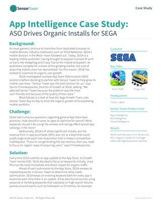 2016 © Sensor Tower Inc. - All Rights Reserved. sensortower.com
Case Study
App Intelligence Case Study:
ASO Drives Organic Installs for SEGA
Background:
As more gamers continue to transition from dedicated consoles to
mobile devices, industry trailblazers such as SEGA Networks–SEGA’s
mobile division in the West—have followed suit. Today, SEGA is a
leading mobile publisher, having brought its popular licensed IP such
as Sonic the Hedgehog and Crazy Taxi to the mobile ecosystem. As
publishers compete for a share of this growing market, the cost of
acquiring mobile users has skyrocketed. For this reason, SEGA has
looked to maximize its organic user growth.
SEGA investigated multiple App Store Optimization (ASO)
solutions before deciding to partner with Sensor Tower to help grow its
mobile user base. “Sensor Tower was the best solution for us,” says
Spiros Christakopoulos, Director of Growth at SEGA, adding: “We
selected Sensor Tower because the platform was the most
user-friendly and because of the quality of their data.”
What follows is a look at how the Sega Growth Team uses
Sensor Tower day-to-day to drive the organic growth of its expanding
mobile portfolio.
SEGA had numerous questions regarding general App Store best
practices. How should it name its apps to optimize for search? What
keywords should it be using? Do reviews and ratings effect overall app
rankings in the store?
Additionally, SEGA’s IP drove significant installs, but the
revenue from in-app purchases (IAPs) was not at a level that could
justify large-scale paid User Acquisition (UA) in today’s competitive
marketplace. “If you’re not generating the top revenue, then you need
to focus on organic ways of acquiring users,” says Christakopoulos.
Every time SEGA submits an app update to the App Store, its Growth
Team revisits ASO. SEGA decided to focus on keywords initially, since
this has the most immediate and direct impact on organic traffic.
Ahead of each submission to the App Store, SEGA reviews its
tracked keywords in Sensor Tower to determine what needs
optimization. SEGA keeps an evolving keyword bank for every app it
examines each time there is an update. It has also found success using
seasonal or trending keywords that capitalize on high search volume
queries around events such as Halloween or Christmas, for example.
Customer
Key Titles
Sonic Dash Crazy Taxi
Headquarters
Tokyo, Japan
Sensor Tower Product Used
App Intelligence
Ad Intelligence
Store Intelligence
Results
SEGA routinely sees 15 to 30 percent
lift in organic installs for its larger
titles with high download volumes.
Solution:
Challenge:
 