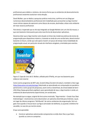 profissionais para tablets e celulares, da mesma forma que os ambientes de desenvolvimento
profissionais existentes evoluíram nesta direção.

David Wolber, que se dedica a pesquisas práticas nesta área, confirma em seu blog que
numerosos desenvolvedores profissionais tem trabalhado para acrescentar ao App Inventor
novas rotinas capazes de operarem como blocos de encaixe, destinadas a dotar este ambiente
de maior alcance profissional.

Para breve, é esperado que se ele seja integrado ao Google Market com um click do mouse, o
que será bastante interessante para esta nova forma de desenvolver aplicativos.

Devemos dizer que o App Inventor está situado no limiar das modernas práticas de ensino da
programação para dispositivos móveis e, tratando-se ainda de uma versão beta, deverá evoluir
bastante no futuro, sendo que vale apena investir um pouco de tempo nesta modalidade de
programação visual, em particular através de interfaces amigáveis, orientadas para eventos.




Figura 2: Capa do Livro de D. Wolber, editado pela O`Reilly, em que nos baseamos para
elaborar este tutorial.

Como outros programas do MIT Labs, Scratch (http://scratch.mit.edu/), e também o Star Logo
(http://education.mit.edu/starlogo/ (destinado ao aprendizado em computação em paralelo e
pertencente a outro grupo de pesquisas), assim como o GreenFoot, da Universidade de Kent –
USA (http://www.greenfoot.org/door), para aprendizado de Java, o App Inventor é ainda um
ambiente de desenvolvimento experimental, em versão beta.

No exemplo que se segue, original do livro acima mostrado, “App Inventor – Create Your Own
Android Apps”, mostraremos como desenvolver um aplicativo divertido para Android, o qual,
em lugar do clássico programa “Alô Mundo” de outros ambientes de programação, fará um
gato miar quando o mouse tocar sua figura (emulador do telefone), ou quando o telefone for
sacudido, no caso de uso real do celular.

O que será aprendido:

      Construir aplicativos selecionando componentes e então dizer-lhes o que fazer,
       quando ou como se comportar.
 