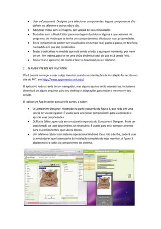    Usar o Component Designer para selecionar componentes. Alguns componentes são
        visíveis no telefone e outros não o são.
       Adicionar midia, sons e imagens, por upload de seu computador.
       Trabalhar com o Block Editor para montagem dos blocos lógicos e operacionais do
        programa, de modo que se tenha um comportamento ditado por suas propriedades.
       Estes componentes podem ser visualizados em tempo real, passo-a-passo, no telefone,
        na medida em que são construídos.
       Testar o aplicativo na medida que está sendo criado, a qualquer momento, por meio
        de um live testing, para se ter uma visão dinâmica total do que está sendo feito.
       Empacotar o aplicativo de modo a fazer o download para o telefone.

2. O AMBIENTE DO APP INVENTOR

Você poderá começar a usar o App Inventor usando as orientações de instalação fornecidas no
site do MIT, em http://www.appinventor.mit.edu/

O aplicativo roda através de um navegador, mas alguns ajustes serão necessários, inclusive o
download de alguns arquivos para seu desktop e adaptações para rodar o mesmo em seu
celular.

O aplicativo App Inventor possui três partes, a saber:

       O Component Designer, mostrado na parte esquerda da figura 3, que roda em uma
        janela de seu navegador. É usado para selecionar componentes para a aplicação e
        ajustar suas propriedades.
       O Blocks Editor, que roda em uma janela separada do Component Designer. Pode ser
        posicionado ao lado do primeiro, se necessário. É usado para criar comportamento
        para os componentes, que são os blocos.
       Um telefone celular com sistema operacional Android. Caso não o tenha, poderá usar
        os emuladores que fazem parte da instalação completa do App Inventor. A figura 3
        abaixo mostra todos os componentes do sistema.
 