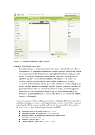 Figura 5 – O Component Designer do App Inventor

O Designer é dividido em várias áreas:
    Bem ao centro está o componente denominado Viewer. É o local onde você coloca os
       componentes e os arranja de modo a formar o aspecto visual do aplicativo. Ele mostra
       uma imagem aproximada de como ficará a aplicação no final. Por exemplo, um texto
       poderá ficar até bem comportado neste ambiente, mas poderá ficar quebrado no
       aplicativo real. Para acompanhar seu trabalho em tempo real, você deverá ter a
       conexão com seu celular já estabelecida ou então já ter escolhido o emulador.
    À esquerda do Wiewer está a Palheta, que contém uma lista de componentes que você
       poderá escolher. A palheta é dividida em seções e, no ponto em que está na figura, as
       gavetas estão fechadas e não mostram seu conteúdo integral. Clicando nas gavetas,
       poderemos ver estes componentes. Observe que nos pontos de interrogação (?)
       temos uma ajuda completa sobre os componentes. Clicando por exemplo em Twitter,
       teremos a tela de ajuda:

   A non-visible component that enables communication with Twitter. Methods are included to
   enabling searching (SearchTwitter) or logging into (Authorize) Twitter. Once a user has
   authorized their Twitter account (and the authorization has been confirmed successful by
   the IsAuthorized event), many more operations are available:

          Setting the status of the logged-in user (SetStatus)
          Directing a message to a specific user (DirectMessage)
          Receiving the most recent messages directed to the logged-in user
           (RequestDirectMessages)
          Following a specific user (Follow)
          Ceasing to follow a specific user (StopFollowing)
 
