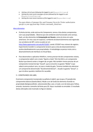    Getting a list of users following the logged-in user (RequestFollowers)
          Getting the most recent messages of users followed by the logged-in user
           (RequestFriendTimeline)
          Getting the most recent mentions of the logged-in user (RequestMentions)

       You must obtain a Comsumer Key and Consumer Secret for Twitter authorization
       specific to your app from http://twitter.com/oauth_clients/new

More information

       À direita da tela, onde está escrito Components, temos a lista destes componentes
        com suas propriedades. Observe que este ambiente está funcionado como serviço,
        SaaS, um dos elementos da Computação em Nuvem, como já vimos em aulas
        anteriores. Em meu caso em especial, o ambiente de desenvolvimento está registrado
        nos servidores do MIT, como se pode ver em
        http://beta.appinventor.mit.edu/#1723267, sendo 1723267 meu número de registro.
        Experimente transferir o componente Screen1 para a área de desenvolvimento e
        analise detalhadamente suas propriedades. A metodologia se parece muito com o
        desenvolvimento de interfaces no Visual Basic.

       Para desenvolver o aplicativo HelloPurr, iremos precisar de dois componentes visíveis,
        o componente Label1 com o texto “Aperte o Gato” (Pet the Kitt) e um componente
        Button que deverá conter a imagem de um gato. Nós também iremos precisar de um
        componente invisível do tipo “Sound”, que se encontra na gaveta “Media” e que
        saberá como produzir sons, no caso o miado do gato. Teremos também de selecionar
        um componente denominado “AccelerometerSensor”, situado na gaveta “Sensor”, e
        que irá vibrar quando o telefone for sacudido.

   5 – CONSTRUINDO UM LABEL

   O primeiro componente incorporado na palheta é Label1, que ocupa a 5ª posição dos
   componentes básicos (Gaveta Basic). Mude a cor de fundo do elemento clicando na
   propriedade BackgroundColor, selecionando Blue, azul, e mude a cor do texto para Yellow,
   amarelo. Aumente o tamanho da fonte para 20. Veja o resultado no emulador. O resultado
   destas alterações está mostrado na figura 6 abaixo:
 